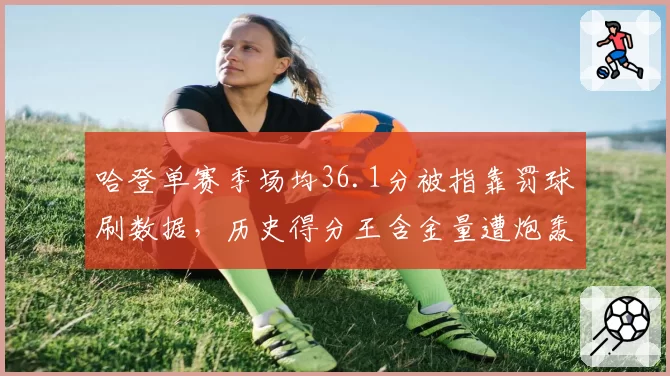 哈登单赛季场均36.1分被指靠罚球刷数据,历史得分王含金量遭炮轰