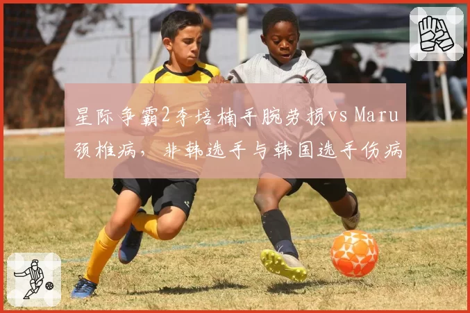 星际争霸2李培楠手腕劳损vs Maru颈椎病,非韩选手与韩国选手伤病短板对比