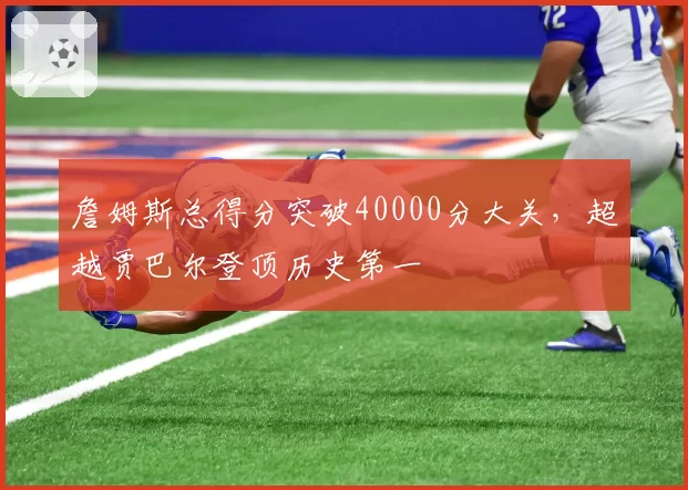 詹姆斯总得分突破40000分大关,超越贾巴尔登顶历史第一