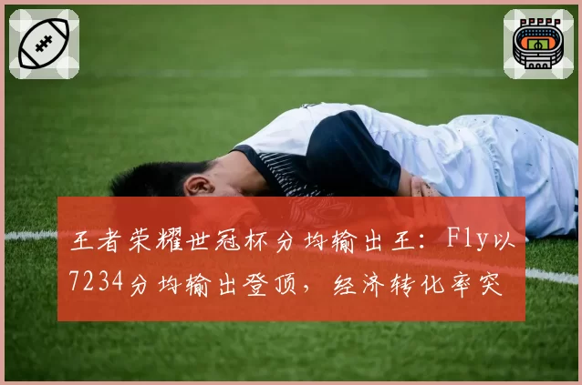 王者荣耀世冠杯分均输出王:Fly以7234分均输出登顶,经济转化率突破120%