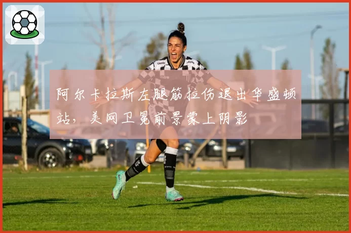 阿尔卡拉斯左腿筋拉伤退出华盛顿站,美网卫冕前景蒙上阴影