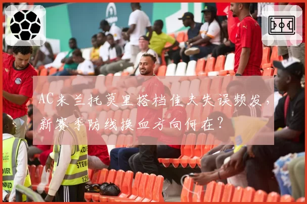 AC米兰托莫里搭档佳夫失误频发,新赛季防线换血方向何在?