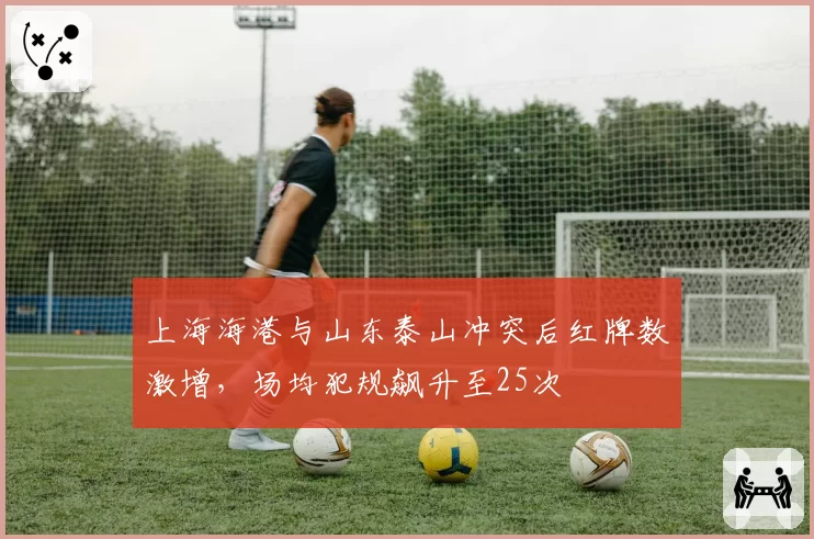 上海海港与山东泰山冲突后红牌数激增,场均犯规飙升至25次