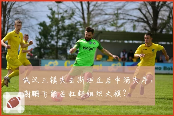 武汉三镇失去斯坦丘后中场失序,谢鹏飞能否扛起组织大旗?