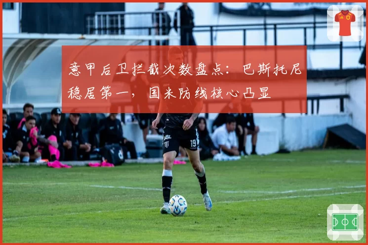 意甲后卫拦截次数盘点:巴斯托尼稳居第一,国米防线核心凸显