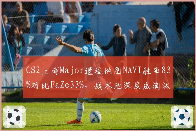 CS2上海Major遗迹地图NAVI胜率83%对比FaZe33%，战术池深度成淘汰赛关键分水岭__br_