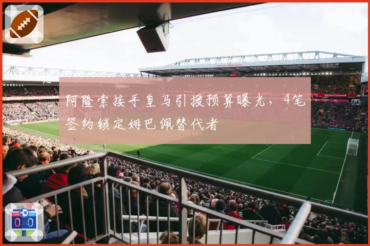 阿隆索接手皇马引援预算曝光，4笔签约锁定姆巴佩替代者