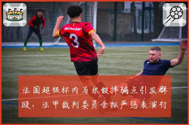 法国超级杯内马尔假摔骗点引发群殴,法甲裁判委员会拟严惩表演行为