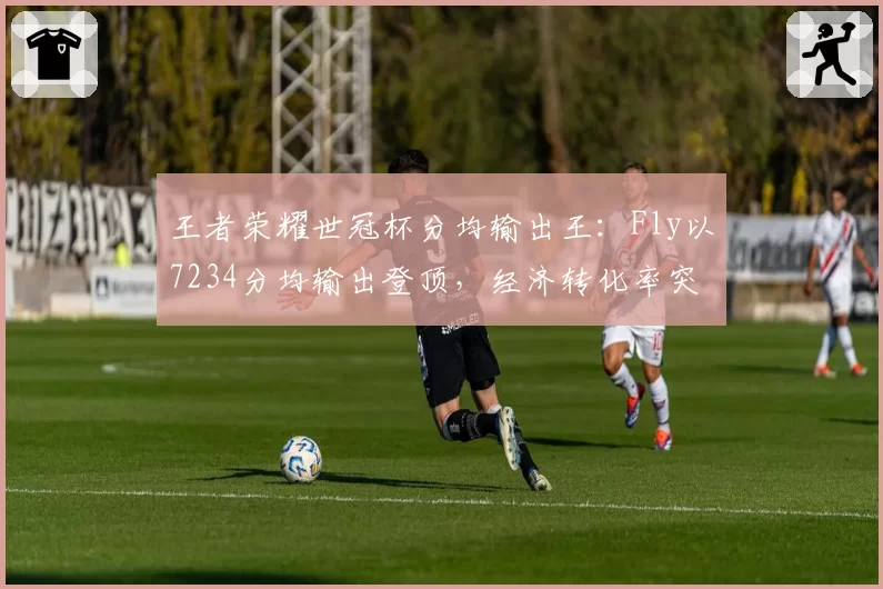 王者荣耀世冠杯分均输出王:Fly以7234分均输出登顶,经济转化率突破120%