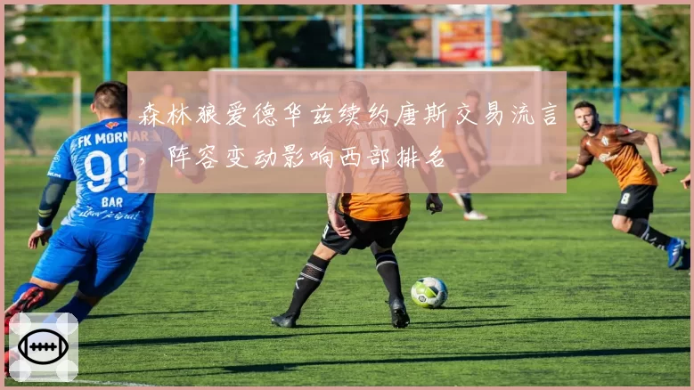 森林狼爱德华兹续约唐斯交易流言,阵容变动影响西部排名
