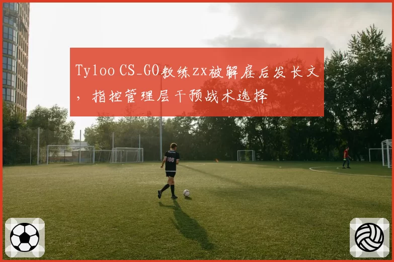 Tyloo CS_GO教练zx被解雇后发长文，指控管理层干预战术选择
