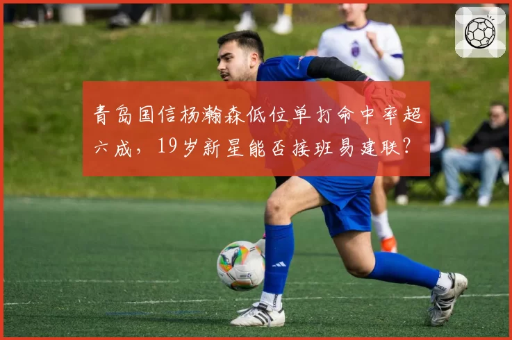 青岛国信杨瀚森低位单打命中率超六成，19岁新星能否接班易建联？