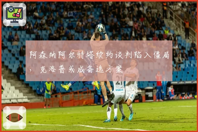阿森纳阿尔特塔续约谈判陷入僵局,克洛普或成备选方案