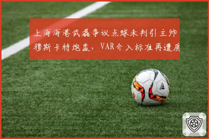 上海海港武磊争议点球未判引主帅穆斯卡特炮轰，VAR介入标准再遭质疑