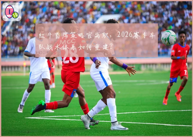 红牛首席策略官离职,2026赛季车队战术体系如何重建?