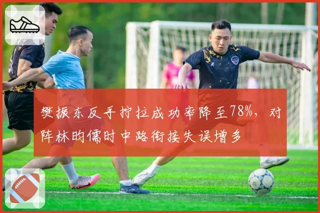 樊振东反手拧拉成功率降至78%,对阵林昀儒时中路衔接失误增多
