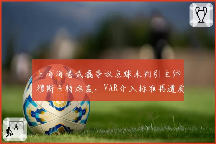 上海海港武磊争议点球未判引主帅穆斯卡特炮轰，VAR介入标准再遭质疑