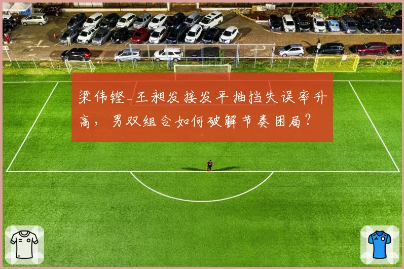 梁伟铿_王昶发接发平抽挡失误率升高，男双组合如何破解节奏困局？