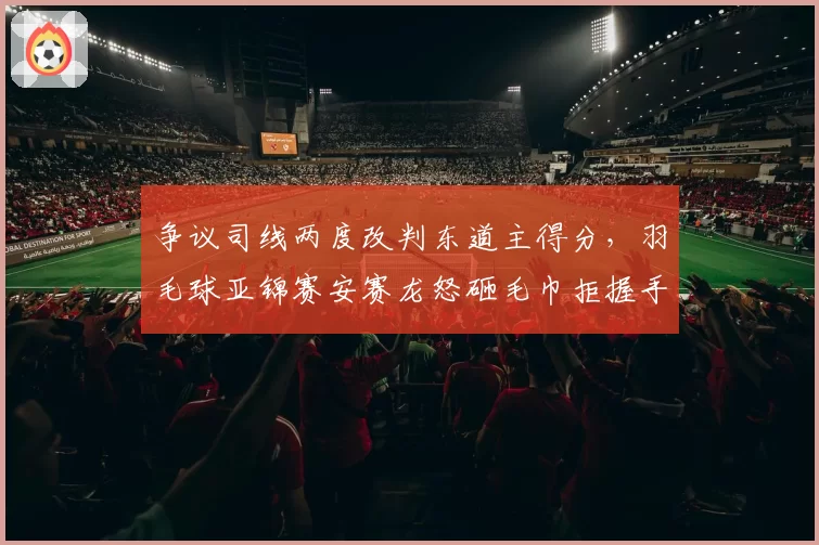 争议司线两度改判东道主得分，羽毛球亚锦赛安赛龙怒砸毛巾拒握手