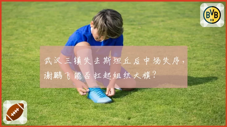 武汉三镇失去斯坦丘后中场失序，谢鹏飞能否扛起组织大旗？