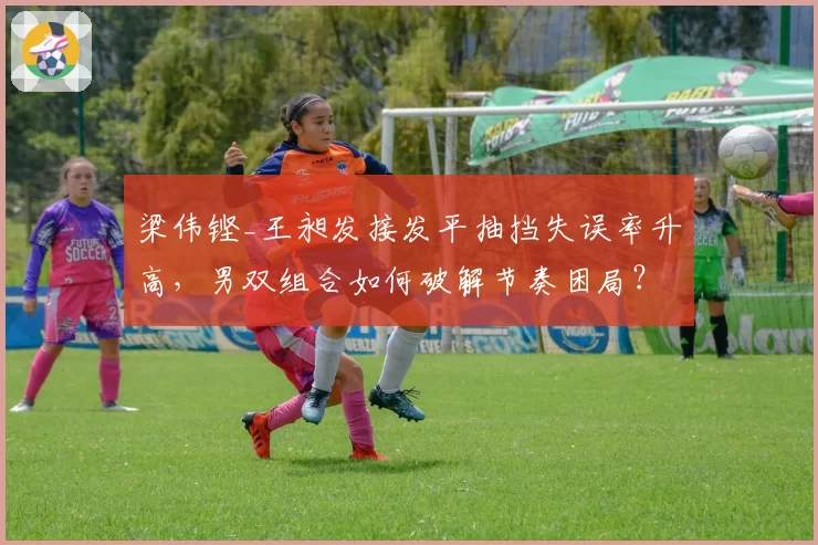 梁伟铿_王昶发接发平抽挡失误率升高，男双组合如何破解节奏困局？