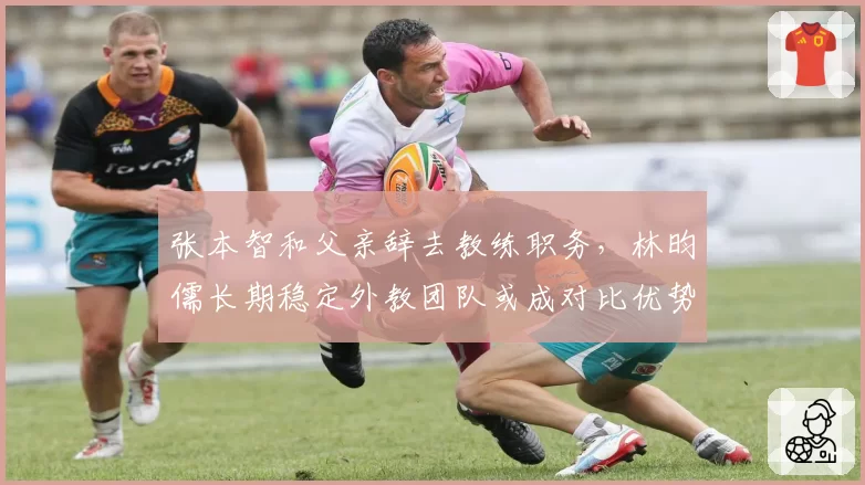 张本智和父亲辞去教练职务，林昀儒长期稳定外教团队或成对比优势