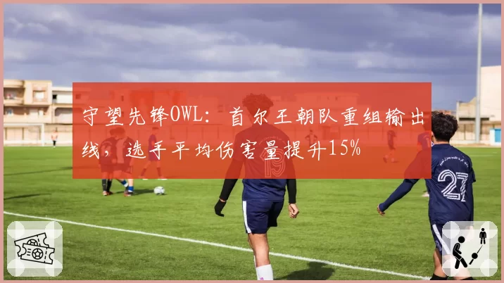 守望先锋OWL：首尔王朝队重组输出线，选手平均伤害量提升15%