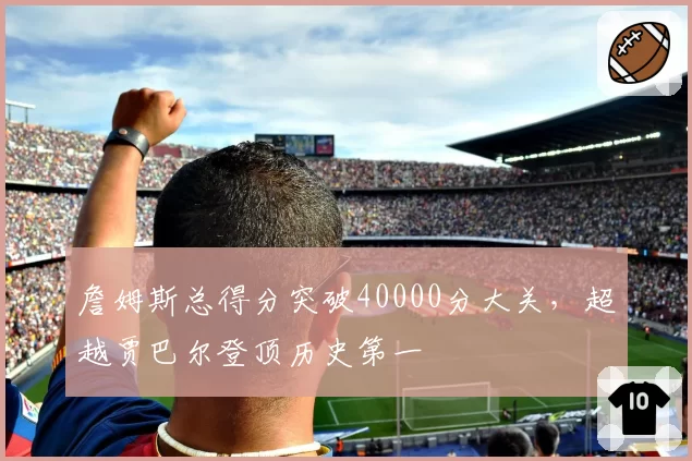 詹姆斯总得分突破40000分大关,超越贾巴尔登顶历史第一