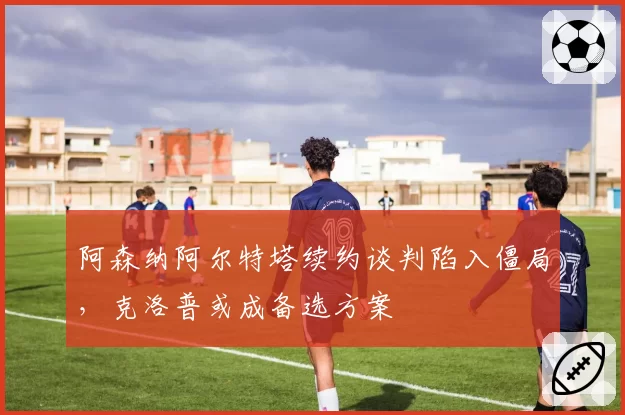 阿森纳阿尔特塔续约谈判陷入僵局,克洛普或成备选方案