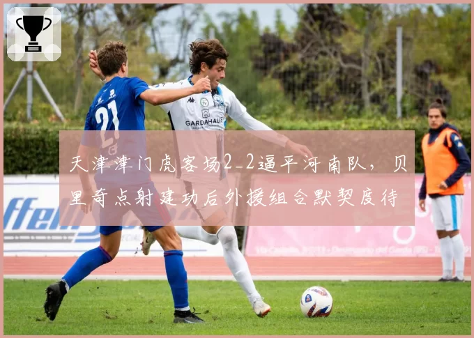 天津津门虎客场2_2逼平河南队，贝里奇点射建功后外援组合默契度待考？