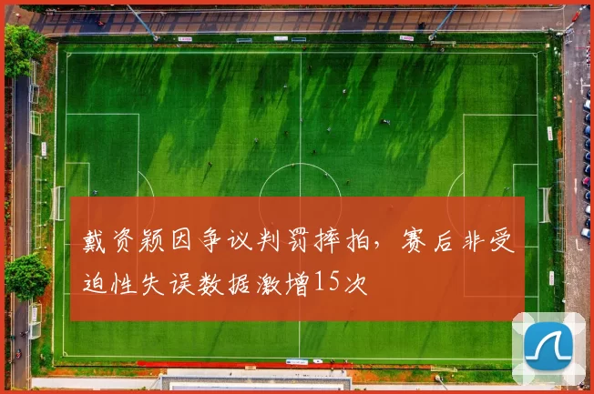 戴资颖因争议判罚摔拍，赛后非受迫性失误数据激增15次