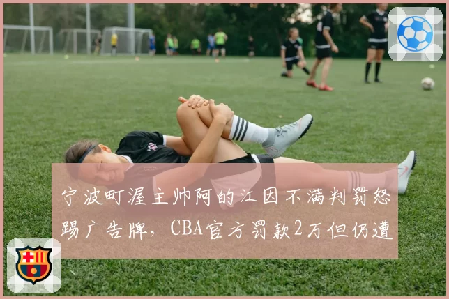 宁波町渥主帅阿的江因不满判罚怒踢广告牌，CBA官方罚款2万但仍遭球迷质疑“罚轻了”