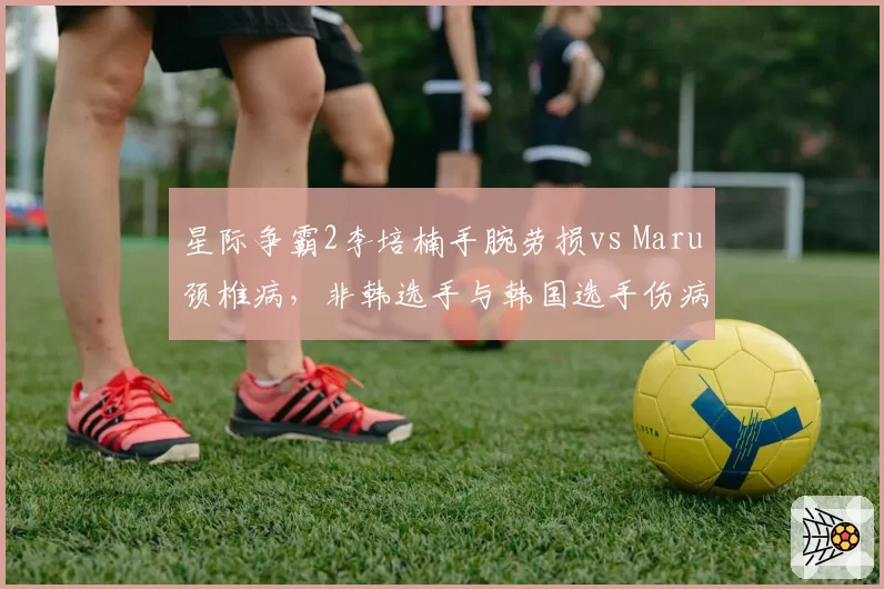 星际争霸2李培楠手腕劳损vs Maru颈椎病，非韩选手与韩国选手伤病短板对比