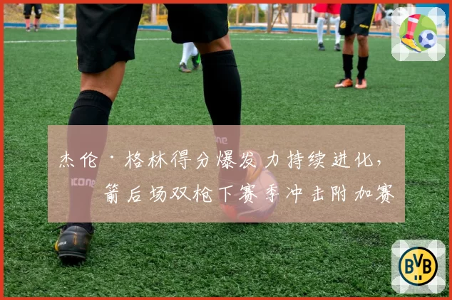 杰伦·格林得分爆发力持续进化，火箭后场双枪下赛季冲击附加赛