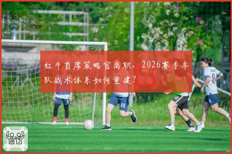 红牛首席策略官离职，2026赛季车队战术体系如何重建？