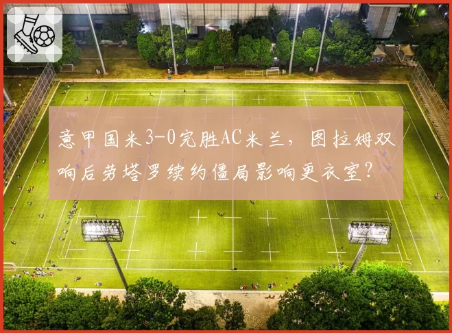 意甲国米3-0完胜AC米兰,图拉姆双响后劳塔罗续约僵局影响更衣室?