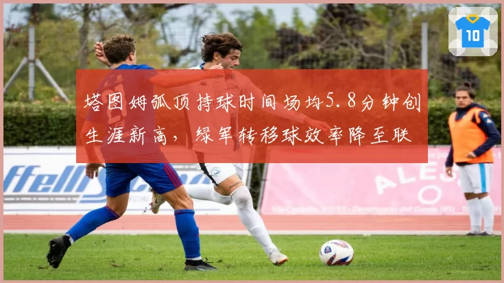 塔图姆弧顶持球时间场均5.8分钟创生涯新高,绿军转移球效率降至联盟倒数第五