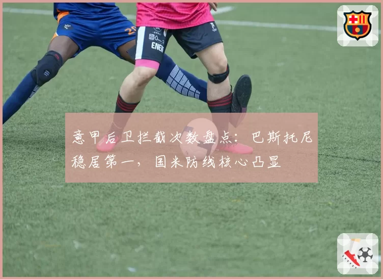 意甲后卫拦截次数盘点：巴斯托尼稳居第一，国米防线核心凸显