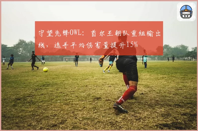 守望先锋OWL:首尔王朝队重组输出线,选手平均伤害量提升15%
