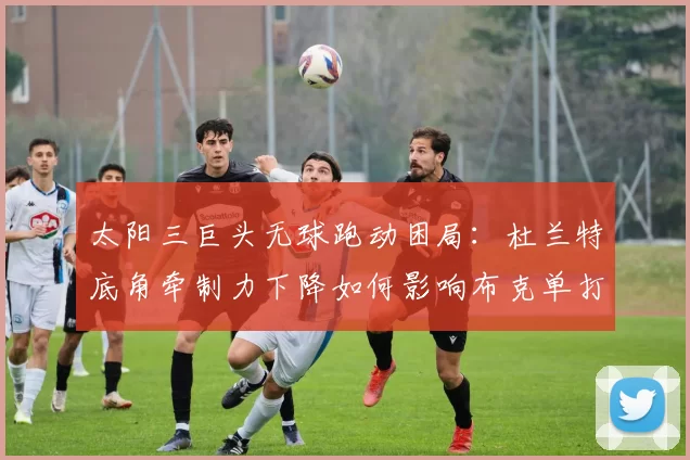 太阳三巨头无球跑动困局：杜兰特底角牵制力下降如何影响布克单打效率