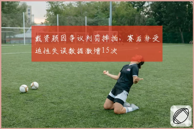 戴资颖因争议判罚摔拍,赛后非受迫性失误数据激增15次