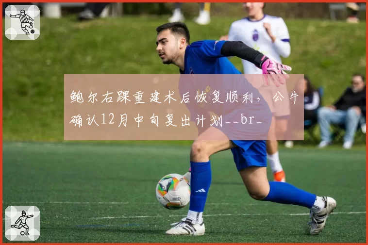 鲍尔右踝重建术后恢复顺利，公牛确认12月中旬复出计划__br_