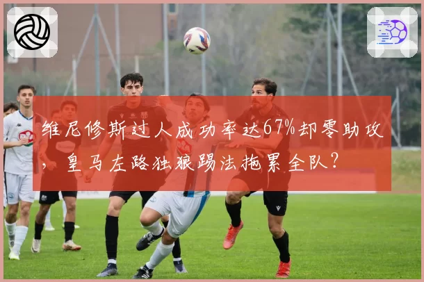维尼修斯过人成功率达67%却零助攻，皇马左路独狼踢法拖累全队？