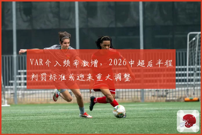 VAR介入频率激增,2026中超后半程判罚标准或迎来重大调整