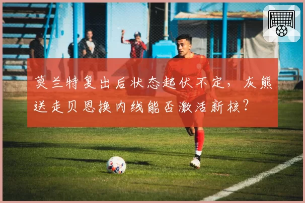 莫兰特复出后状态起伏不定,灰熊送走贝恩换内线能否激活新核?