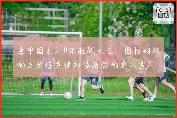 意甲国米3-0完胜AC米兰,图拉姆双响后劳塔罗续约僵局影响更衣室?