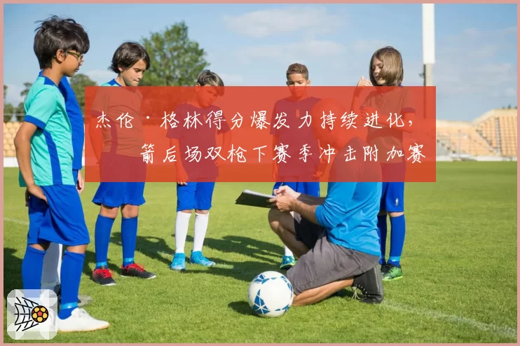 杰伦·格林得分爆发力持续进化，火箭后场双枪下赛季冲击附加赛