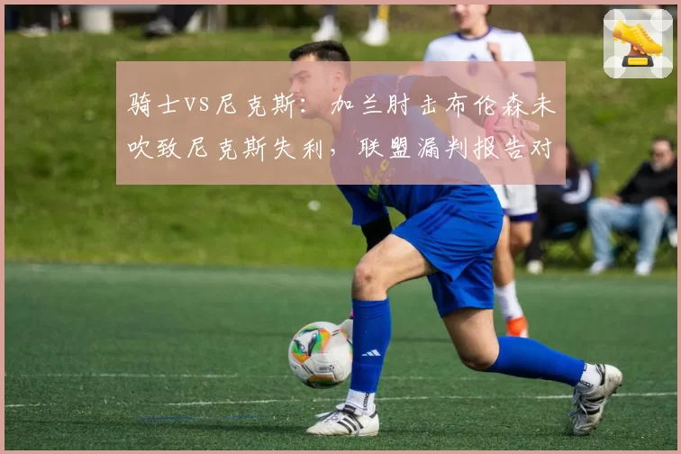 骑士vs尼克斯：加兰肘击布伦森未吹致尼克斯失利，联盟漏判报告对比两队关键时刻容忍度