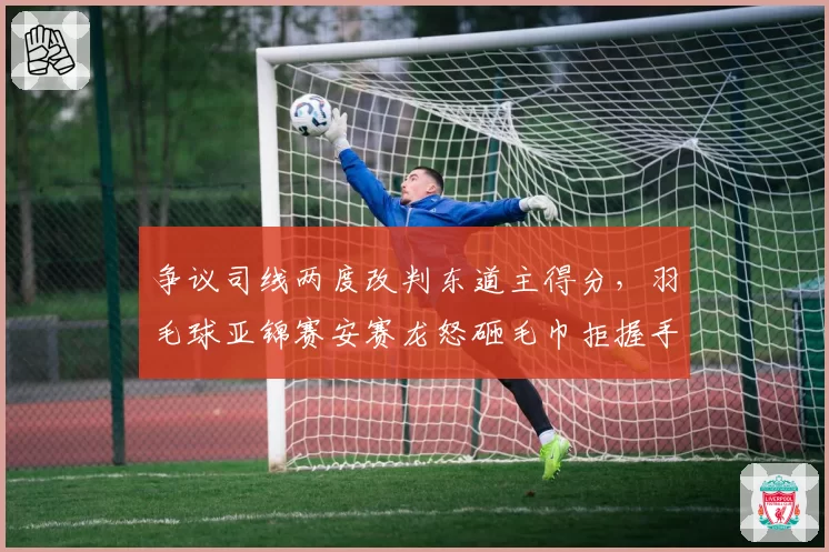 争议司线两度改判东道主得分，羽毛球亚锦赛安赛龙怒砸毛巾拒握手